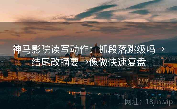神马影院读写动作：抓段落跳级吗→结尾改摘要→像做快速复盘