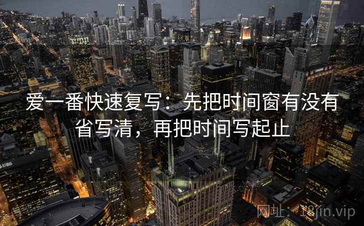 爱一番快速复写:先把时间窗有没有省写清,再把时间写起止 爱一番快速复写:先把时间窗有没有省写清,再把时间写起止