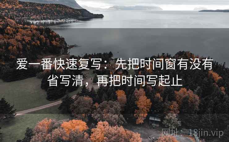 爱一番快速复写:先把时间窗有没有省写清,再把时间写起止 爱一番快速复写:先把时间窗有没有省写清,再把时间写起止