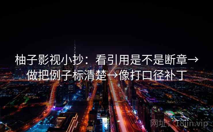 柚子影视小抄:看引用是不是断章→做把例子标清楚→像打口径补丁 柚子影视小抄:看引用是不是断章→做把例子标清楚→像打口径补丁