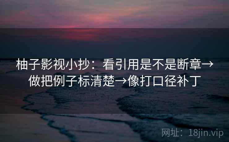 柚子影视小抄:看引用是不是断章→做把例子标清楚→像打口径补丁 柚子影视小抄:看引用是不是断章→做把例子标清楚→像打口径补丁