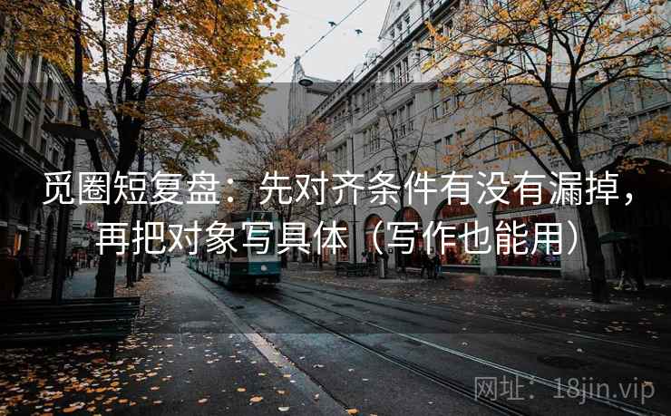 觅圈短复盘:先对齐条件有没有漏掉,再把对象写具体(写作也能用) 觅圈短复盘:先对齐条件有没有漏掉,再把对象写具体(写作也能用)