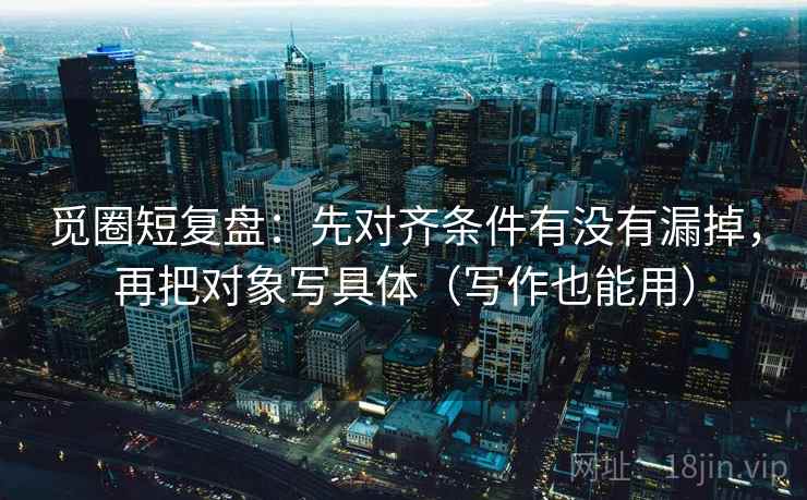 觅圈短复盘:先对齐条件有没有漏掉,再把对象写具体(写作也能用) 觅圈短复盘:先对齐条件有没有漏掉,再把对象写具体(写作也能用)