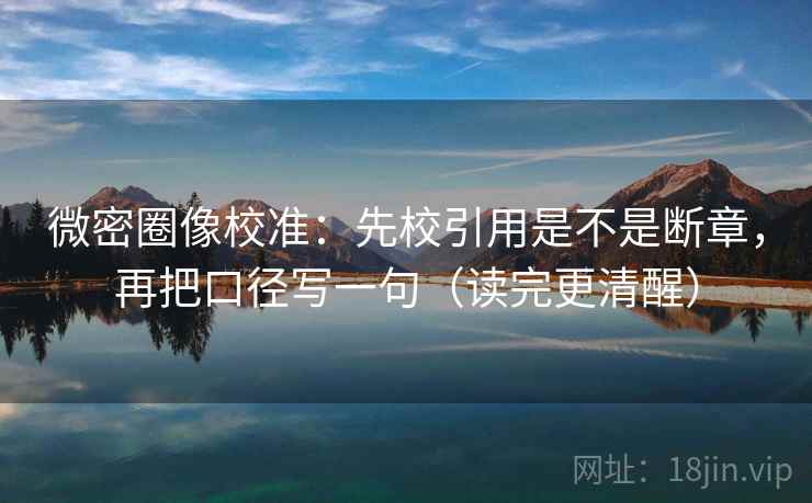 微密圈像校准：先校引用是不是断章，再把口径写一句（读完更清醒）