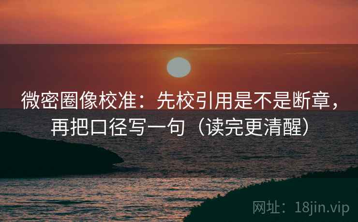 微密圈像校准：先校引用是不是断章，再把口径写一句（读完更清醒）