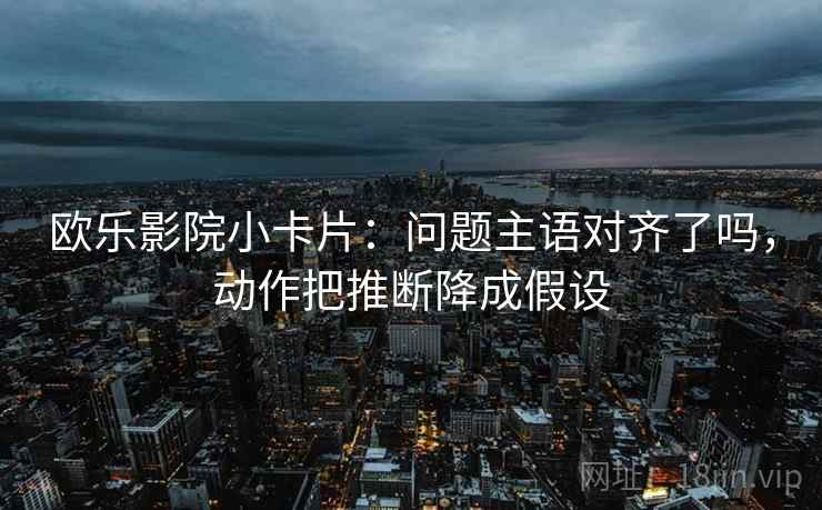 欧乐影院小卡片：问题主语对齐了吗，动作把推断降成假设