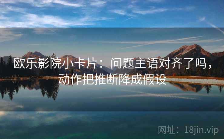 欧乐影院小卡片：问题主语对齐了吗，动作把推断降成假设