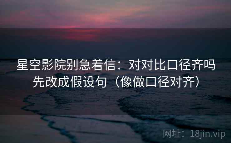 星空影院别急着信:对对比口径齐吗先改成假设句(像做口径对齐) 星空影院别急着信:对对比口径齐吗先改成假设句(像做口径对齐)