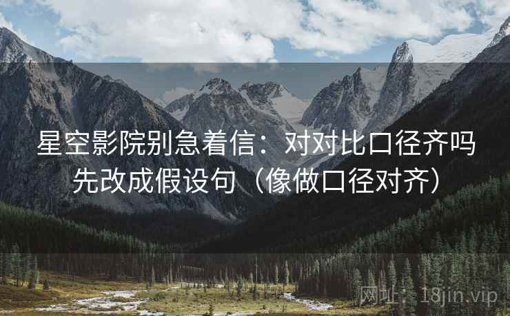 星空影院别急着信:对对比口径齐吗先改成假设句(像做口径对齐) 星空影院别急着信:对对比口径齐吗先改成假设句(像做口径对齐)