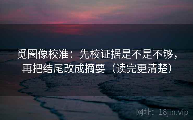 觅圈像校准:先校证据是不是不够,再把结尾改成摘要(读完更清楚) 觅圈像校准:先校证据是不是不够,再把结尾改成摘要(读完更清楚)