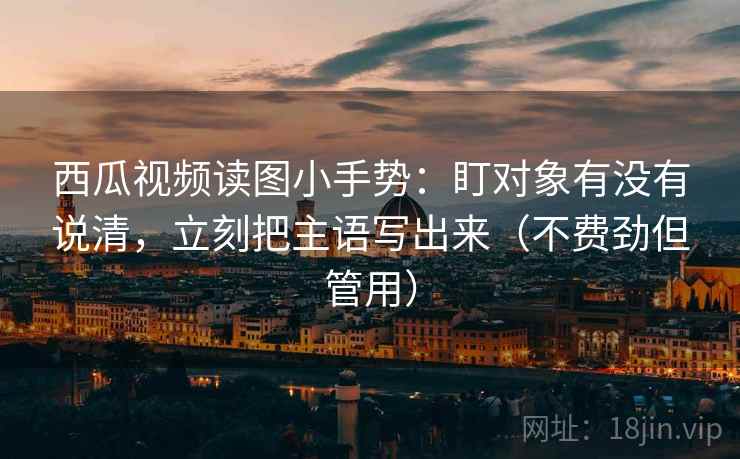 西瓜视频读图小手势：盯对象有没有说清，立刻把主语写出来（不费劲但管用）