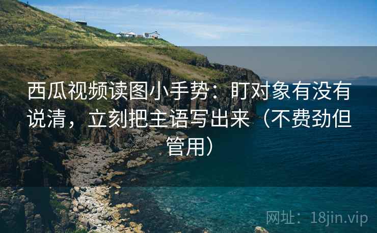 西瓜视频读图小手势：盯对象有没有说清，立刻把主语写出来（不费劲但管用）