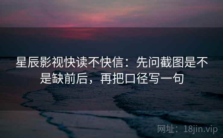 星辰影视快读不快信：先问截图是不是缺前后，再把口径写一句