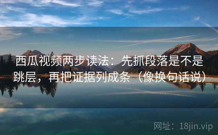 西瓜视频两步读法:先抓段落是不是跳层,再把证据列成条(像换句话说) 西瓜视频两步读法:先抓段落是不是跳层,再把证据列成条(像换句话说)
