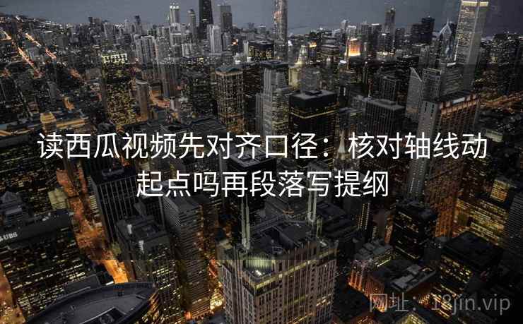 读西瓜视频先对齐口径：核对轴线动起点吗再段落写提纲