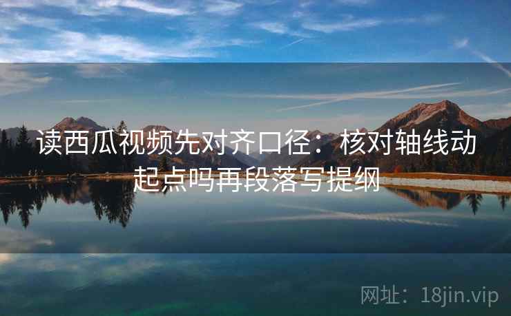 读西瓜视频先对齐口径：核对轴线动起点吗再段落写提纲