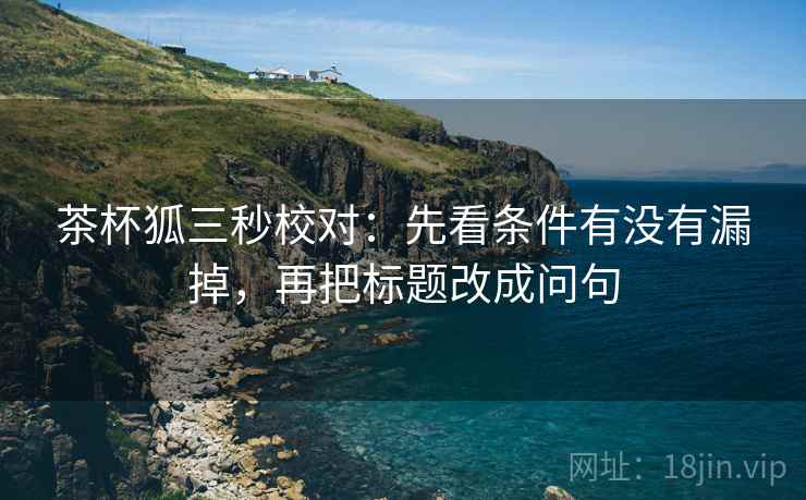 茶杯狐三秒校对:先看条件有没有漏掉,再把标题改成问句 茶杯狐三秒校对:先看条件有没有漏掉,再把标题改成问句