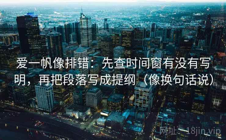 爱一帆像排错：先查时间窗有没有写明，再把段落写成提纲（像换句话说）