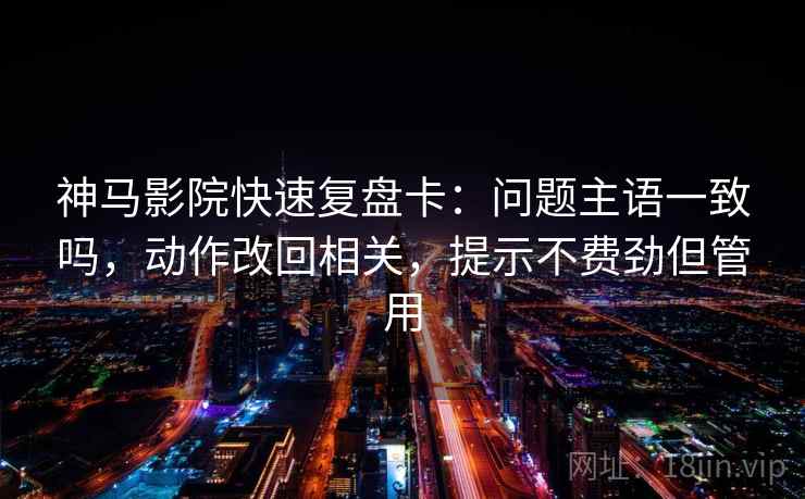 神马影院快速复盘卡：问题主语一致吗，动作改回相关，提示不费劲但管用
