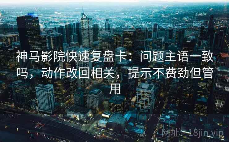 神马影院快速复盘卡：问题主语一致吗，动作改回相关，提示不费劲但管用