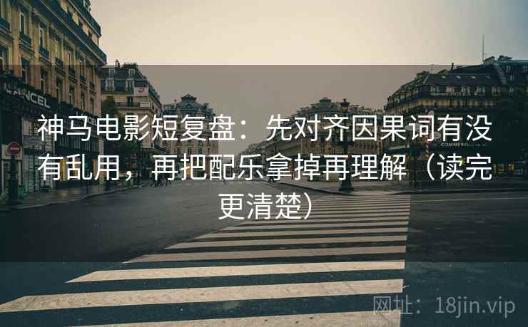 神马电影短复盘：先对齐因果词有没有乱用，再把配乐拿掉再理解（读完更清楚）