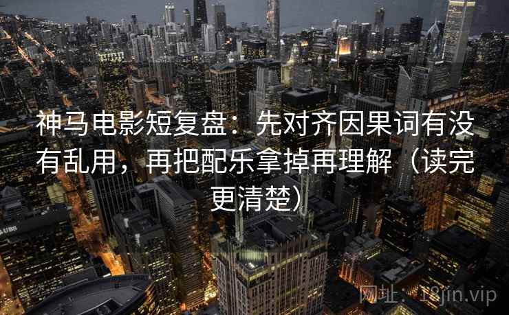 神马电影短复盘：先对齐因果词有没有乱用，再把配乐拿掉再理解（读完更清楚）