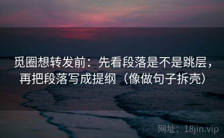 觅圈想转发前：先看段落是不是跳层，再把段落写成提纲（像做句子拆壳）