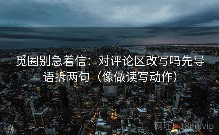 觅圈别急着信：对评论区改写吗先导语拆两句（像做读写动作）