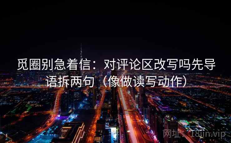 觅圈别急着信：对评论区改写吗先导语拆两句（像做读写动作）