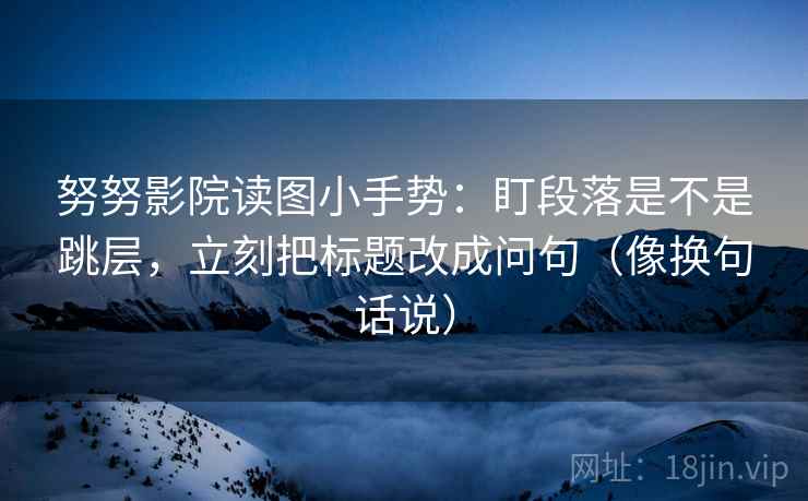 努努影院读图小手势：盯段落是不是跳层，立刻把标题改成问句（像换句话说）