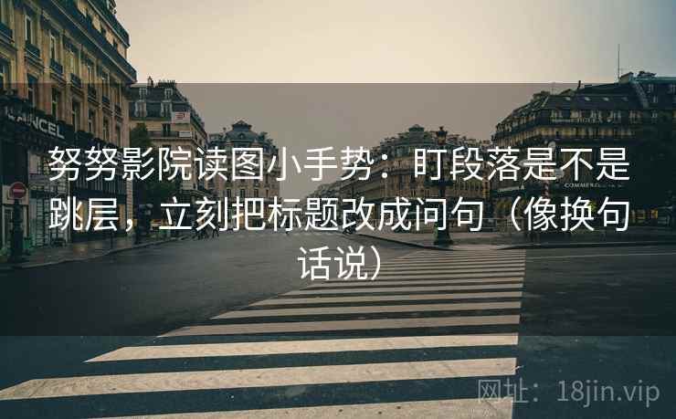 努努影院读图小手势：盯段落是不是跳层，立刻把标题改成问句（像换句话说）