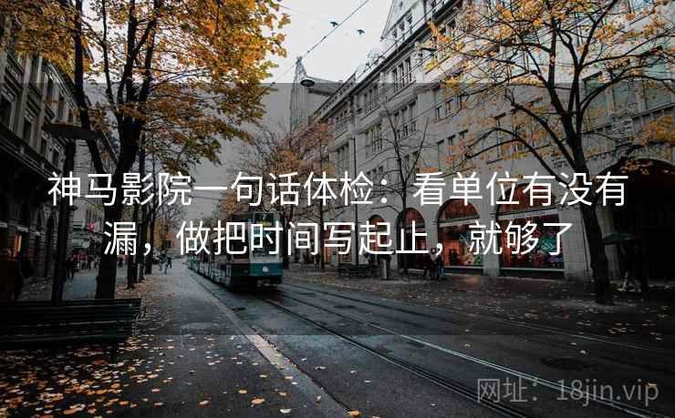 神马影院一句话体检：看单位有没有漏，做把时间写起止，就够了