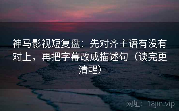神马影视短复盘：先对齐主语有没有对上，再把字幕改成描述句（读完更清醒）