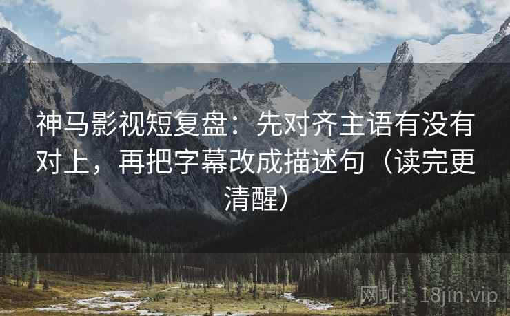 神马影视短复盘：先对齐主语有没有对上，再把字幕改成描述句（读完更清醒）