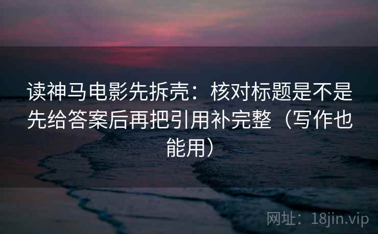 读神马电影先拆壳：核对标题是不是先给答案后再把引用补完整（写作也能用）