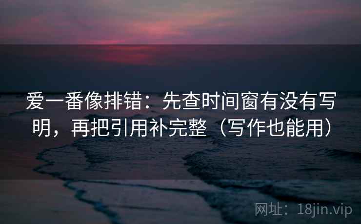 爱一番像排错：先查时间窗有没有写明，再把引用补完整（写作也能用）