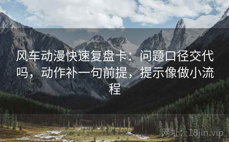 风车动漫快速复盘卡：问题口径交代吗，动作补一句前提，提示像做小流程