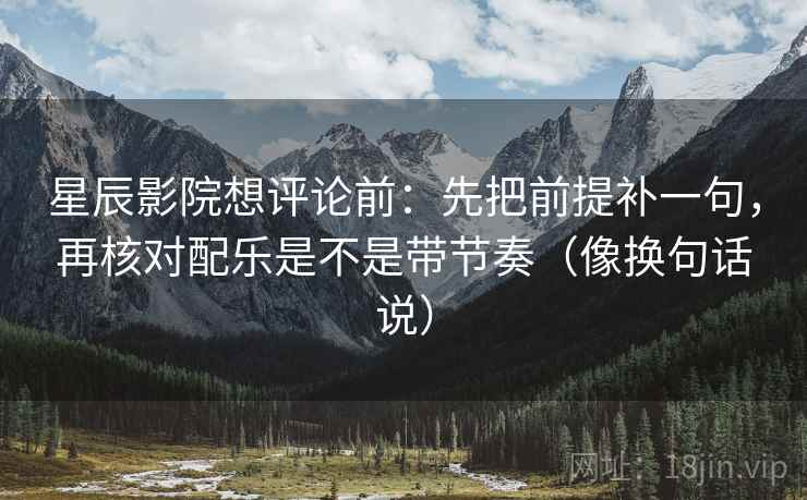 星辰影院想评论前：先把前提补一句，再核对配乐是不是带节奏（像换句话说）